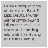 Cultural Redemption began with the vision of Pastor Ed Lapiz, KALOOB’s founder, when he saw the power of indigenous expressions as a creative tool for enriching national identity and uniting the Filipinos in worship.